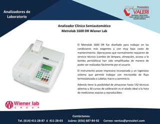 Contáctanos:
Tel. (614) 411-28-87 ó 411-28-03 Juárez: (656) 687-84-92 Correo: ventas@provaleri.com
Analizadores de
Laboratorio
Analizador Clínico Semiautomático
Metrolab 1600 DR Wiener Lab
El Metrolab 1600 DR fue diseñado para trabajar en las
condiciones más exigentes y con muy bajo costo de
mantenimiento. Operaciones que normalmente requieren de
servicio técnico (cambio de lámpara, alineación, acceso a la
bomba peristáltica) han sido simplificadas de manera de
poder ser realizadas fácilmente por el usuario.
El instrumento posee impresora incorporada y un ingenioso
sistema que permite trabajar con microcelda de flujo
termostatizada o cubetas macro y semimicro.
Además tiene la posibilidad de almacenar hasta 132 técnicas
abiertas y 30 curvas de calibración es el aliado ideal a la hora
de mediciones exactas y reproducibles.
 
