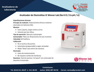 Contáctanos:
Tel. (614) 411-28-87 ó 411-28-03 Juárez: (656) 687-84-92 Correo: ventas@provaleri.com
Analizadores de
Laboratorio
Analizador de Electrolitos IC Wiener Lab (Na K Cl / Ca pH / Li)
Especificaciones técnicas:
Principio de medición: Potenciometría Directa mediante
electrodos Ion-Selectivo (ISE).
Muestra
 Suero, plasma, sangre entera y orina.
 Volu e po test: 80 μL.
Tipo de operación: Manual o autosampler.
Autosampler: Plato con 39 posiciones de auto muestreo.
Velocidad: 60 Test/hora.
Calibración
 De un punto y dos puntos.
 Automática (programable) o según necesidad.
 Modo “leep pa a aho o de ea tivos.
Electrodos
 Libres de mantenimiento.
 No requiere cambio de membrana.
Reactivos: Pa k de ea tivos o oa d o o te edo de
desechos incorporado.
 