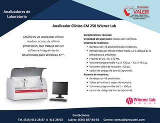 Contáctanos:
Tel. (614) 411-28-87 ó 411-28-03 Juárez: (656) 687-84-92 Correo: ventas@provaleri.com
Analizadores de
Laboratorio
Analizador Clínico CM 250 Wiener Lab
CM250 es un analizador clínico
random access de última
generación, que trabaja con un
software integralmente
desarrollado para Windows XP®.
Características Técnicas:
Velocidad de Operación: Hasta 230 Test/hora.
Sistema de reactivos:
• Bandeja con 48 posiciones para reactivos.
• Refrigerada por efecto Peltier hasta 12°C debajo de la
temperatura ambiente.
• Frascos de 20, 30, y 50 mL.
• Volumen programable R1: 0-700 µL – R2: 0-450 µL.
• Volumen típico de reacción: 200 µL.
• Lector de código de barras (opcional).
Sistema de muestras:
• Bandeja con 48 posiciones.
• Tubos primarios o copas de muestra.
• Volumen programable de 2 – 100 µL.
• Lector de código de barras (opcional).
 