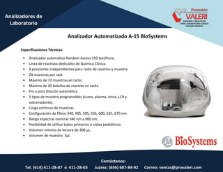 Contáctanos:
Tel. (614) 411-28-87 ó 411-28-03 Juárez: (656) 687-84-92 Correo: ventas@provaleri.com
Analizadores de
Laboratorio
Analizador Automatizado A-15 BioSystems
Especificaciones Técnicas:
• Analizador automático Random Access 150 test/hora.
• Línea de reactivos dedicados de Química Clínica.
• 4 posiciones independientes para racks de reactivo y muestra.
• 24 muestras por rack
• Máximo de 72 muestras en racks.
• Máximo de 30 botellas de reactivo en racks.
• Pre y post dilución automática.
• 5 tipos de muestra programables (suero, plasma, orina, LCR y
sobrenadante).
• Carga continua de muestras.
• Configuración de filtros 340, 405, 505, 535, 600, 635, 670 nm.
• Rango espectral nominal 340 nm a 900 nm.
• Posibilidad de utilizar tubos primarios o viales pediátricos.
• Volu e í i o de le tu a de 00 μL.
• Volumen de muestra: 3µl.
 