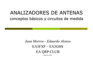 ANALIZADORES DE ANTENAS
conceptos básicos y circuitos de medida




        Joan Morros - Eduardo Alonso
            EA3FXF – EA3GHS
              EA QRP CLUB
                   sinarcas 2011
 