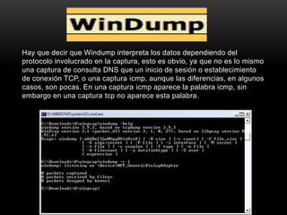 Hay que decir que Windump interpreta los datos dependiendo del
protocolo involucrado en la captura, esto es obvio, ya que no es lo mismo
una captura de consulta DNS que un inicio de sesión o establecimiento
de conexión TCP, o una captura icmp, aunque las diferencias, en algunos
casos, son pocas. En una captura icmp aparece la palabra icmp, sin
embargo en una captura tcp no aparece esta palabra.
 