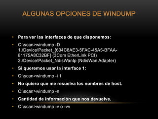 • Para ver las interfaces de que disponemos:
• C:scan>windump -D
  1.DevicePacket_{604C8AE3-5FAC-45A5-BFAA-
  81175A8C32BF} (3Com EtherLink PCI)
  2.DevicePacket_NdisWanIp (NdisWan Adapter)
• Si queremos usar la interface 1:
• C:scan>windump -i 1
• No quiero que me resuelva los nombres de host.
• C:scan>windump -n
• Cantidad de información que nos devuelve.
• C:scan>windump -v o -vv
 