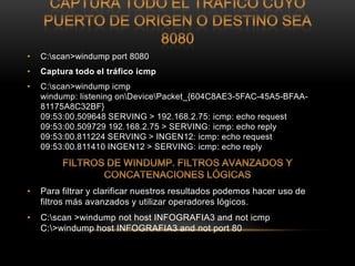 •   C:scan>windump port 8080
•   Captura todo el tráfico icmp
•   C:scan>windump icmp
    windump: listening onDevicePacket_{604C8AE3-5FAC-45A5-BFAA-
    81175A8C32BF}
    09:53:00.509648 SERVING > 192.168.2.75: icmp: echo request
    09:53:00.509729 192.168.2.75 > SERVING: icmp: echo reply
    09:53:00.811224 SERVING > INGEN12: icmp: echo request
    09:53:00.811410 INGEN12 > SERVING: icmp: echo reply




•   Para filtrar y clarificar nuestros resultados podemos hacer uso de
    filtros más avanzados y utilizar operadores lógicos.
•   C:scan >windump not host INFOGRAFIA3 and not icmp
    C:>windump host INFOGRAFIA3 and not port 80
 