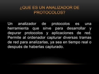 Un analizador de protocolos es una
herramienta que sirve para desarrollar y
depurar protocolos y aplicaciones de red.
Permite al ordenador capturar diversas tramas
de red para analizarlas, ya sea en tiempo real o
después de haberlas capturado.
 