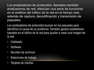 Los analizadores de protocolos, llamados también
analizadores de red, efectúan una serie de funciones
en el análisis del tráfico de la red en el tiempo real,
además de captura, decodificación y transmisión de
paquetes.
Los analizadores de protocolos buscan en los paquetes para
identificar la causa de un problema. También genera estadísticas
basadas en el tráfico de la red para ayudar a crear una imagen de
la red:
• Cableado
• Software
• Servidor de archivos
• Estaciones de trabajo
• Tarjetas de interfaz
 