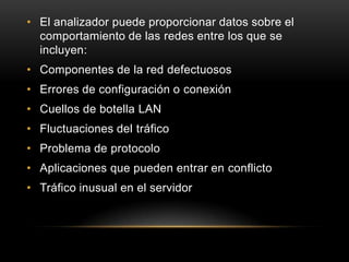 • El analizador puede proporcionar datos sobre el
  comportamiento de las redes entre los que se
  incluyen:
• Componentes de la red defectuosos
• Errores de configuración o conexión
• Cuellos de botella LAN
• Fluctuaciones del tráfico
• Problema de protocolo
• Aplicaciones que pueden entrar en conflicto
• Tráfico inusual en el servidor
 