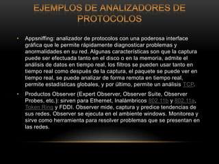 •   Appsniffing: analizador de protocolos con una poderosa interface
    gráfica que le permite rápidamente diagnosticar problemas y
    anormalidades en su red. Algunas características son que la captura
    puede ser efectuada tanto en el disco o en la memoria, admite el
    análisis de datos en tiempo real, los filtros se pueden usar tanto en
    tiempo real como después de la captura, el paquete se puede ver en
    tiempo real, se puede analizar de forma remota en tiempo real,
    permite estadísticas globales, y por último, permite un análisis TCP.
•   Productos Observer (Expert Observer, Observer Suite, Observer
    Probes, etc.): sirven para Ethernet, Inalámbricos 802.11b y 802.11a,
    Token Ring y FDDI. Observer mide, captura y predice tendencias de
    sus redes. Observer se ejecuta en el ambiente windows. Monitorea y
    sirve como herramienta para resolver problemas que se presentan en
    las redes.
 