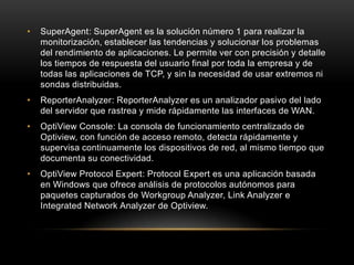 •   SuperAgent: SuperAgent es la solución número 1 para realizar la
    monitorización, establecer las tendencias y solucionar los problemas
    del rendimiento de aplicaciones. Le permite ver con precisión y detalle
    los tiempos de respuesta del usuario final por toda la empresa y de
    todas las aplicaciones de TCP, y sin la necesidad de usar extremos ni
    sondas distribuidas.
•   ReporterAnalyzer: ReporterAnalyzer es un analizador pasivo del lado
    del servidor que rastrea y mide rápidamente las interfaces de WAN.
•   OptiView Console: La consola de funcionamiento centralizado de
    Optiview, con función de acceso remoto, detecta rápidamente y
    supervisa continuamente los dispositivos de red, al mismo tiempo que
    documenta su conectividad.
•   OptiView Protocol Expert: Protocol Expert es una aplicación basada
    en Windows que ofrece análisis de protocolos autónomos para
    paquetes capturados de Workgroup Analyzer, Link Analyzer e
    Integrated Network Analyzer de Optiview.
 