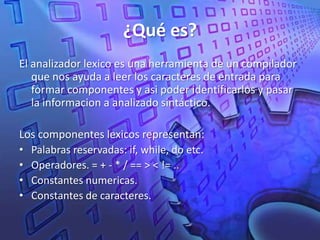 ¿Qué es?El analizador lexico es una herramienta de un compilador que nos ayuda a leer los caracteres de entrada para formar componentes y asi poder identificarlos y pasar la informacion a analizado sintáctico.Los componentes lexicos representan:Palabras reservadas: if, while, do etc.Operadores. = + - * / == > < != ..Constantes numericas.Constantes de caracteres.