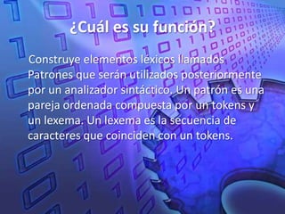 ¿Cuál es su función? Construye elementos léxicos llamados Patrones que serán utilizados posteriormente por un analizador sintáctico. Un patrón es una pareja ordenada compuesta por un tokensy un lexema. Un lexema es la secuencia de caracteres que coinciden con un tokens.