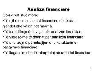 Analiza financiare
Objektivat studimore:
•Të njihemi me situatat financiare në të cilat
gjendet dhe kalon ndërmarrja;
•Të identifikojmë nevojat për analizën financiare;
•Të vlerësojmë të dhënat për analizën financiare;
•Të analizojmë përmbajtjen dhe karakterin e
pasqyrave financiare;
•Të llogarisim dhe të interpretojmë raportet financiare.



                                                      1
 