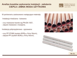 Analiza kosztów wykonania instalacji - założenia
       CIEPŁA i ZIMNA WODA UŻYTKOWA


W porównaniu zastosowano następujące materiały:

Instalacja miedziana - lutowana:

- rury miedziane twarde wg PN-EN 1057,
- złączki miedziane i mosiężne.

Instalacja polipropylenowa - zgrzewana:

- rury PP STABI (system BORplus firmy Wavin),
- złączki PP (system BORplus firmy Wavin).




                                                   Str.11.
 