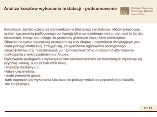 Analiza kosztów wykonania instalacji - podsumowanie


       .
Inwestorzy, bardzo często są wprowadzani w błąd przez instalatorów, którzy proponując
system ogrzewania podłogowego porównują tylko cenę jednego metra rury. Jest to bardzo
nieuczciwe, biorąc pod uwagę, że przewody grzewcze mają różne właściwości.
Obecnie na rynku najczęściej stosowane są rury Alupex – czynnikiem decydującym jest
cena jednego metra rury. Przyjęło się, że wykonanie ogrzewania podłogowego
cienkościenną rurą miedzianą jest, co najmniej dwukrotnie droższe niż alternatywne
rozwiązania z wykorzystaniem rur Alupex.
Ogrzewanie podłogowe z wykorzystaniem cienkościennych rur miedzianych wykonuje się
szybciej i łatwiej, a co za tym idzie taniej:
- większe rozstawy rur,
- łatwe gięcie łuków,
- małe promienie gięcia,
 bark naprężeń (po wykonaniu łuku rura nie próbuje wrócić do poprzedniego kształtu
 nie sprężynuje).




                                                                                        Str.18.
 