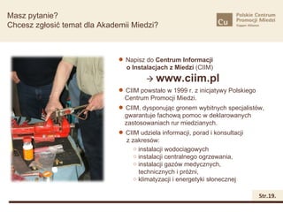 Struktura
Masz pytanie?
Chcesz zgłosić temat dla Akademii Miedzi?



                               Napisz do Centrum Informacji
                                o Instalacjach z Miedzi (CIIM)
                                        www.ciim.pl
                               CIIM powstało w 1999 r. z inicjatywy Polskiego
                               Centrum Promocji Miedzi.
                               CIIM, dysponując gronem wybitnych specjalistów,
                               gwarantuje fachową pomoc w deklarowanych
                               zastosowaniach rur miedzianych.
                               CIIM udziela informacji, porad i konsultacji
                                z zakresów:
                                   o instalacji wodociągowych
                                   o instalacji centralnego ogrzewania,
                                   o instalacji gazów medycznych,
                                     technicznych i próżni,
                                   o klimatyzacji i energetyki słonecznej


                                                                             Str.19.
 