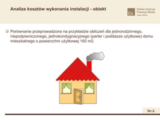 Analiza kosztów wykonania instalacji - obiekt



 Porównanie przeprowadzono na przykładzie obliczeń dla jednorodzinnego,
  niepodpiwniczonego, jednokondygnacyjnego (parter i poddasze użytkowe) domu
  mieszkalnego o powierzchni użytkowej 160 m2.




                                                                           Str.2.
 