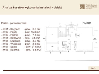 Analiza kosztów wykonania instalacji - obiekt




Parter - pomieszczenie:

- nr 01 - Korytarz   - pow. 8,0 m2
- nr 02 - Pokój     - pow. 15,8 m2
- nr 03 - Pralnia    - pow. 7,1 m2
- nr 04 - Kotłownia - pow. 3,5 m2
- nr 05 - Łazienka - pow. 3,2 m2
- nr 06 - Wiatrołap - pow. 3,8 m2
- nr 07 - Salon       - pow. 31,6 m2
- nr 08 - Kuchnia     - pow. 8,5 m2




                                                 Str.3.
 