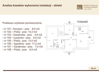 Analiza kosztów wykonania instalacji - obiekt




Poddasze użytkowe pomieszczenia:

- nr 101 - Korytarz - pow. 8,0 m2
- nr 102 – Pokój - pow. 14,2 m2
- nr 103 - Garderoba - pow. 4,6 m2
- nr 104 – Łazienka - pow. 9,9 m2
- nr 105 – Pokój - pow. 13,0 m2
- nr 106 – Sypialnia - pow. 17,2 m2
- nr 107 – Garderoba - pow. 7,0 m2
- nr 108 – Pokój - pow. 8,5 m2




                                                Str.4.
 