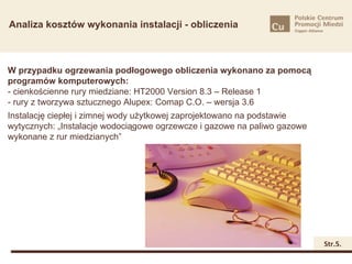 Analiza kosztów wykonania instalacji - obliczenia



W przypadku ogrzewania podłogowego obliczenia wykonano za pomocą
programów komputerowych:
- cienkościenne rury miedziane: HT2000 Version 8.3 – Release 1
- rury z tworzywa sztucznego Alupex: Comap C.O. – wersja 3.6
Instalację ciepłej i zimnej wody użytkowej zaprojektowano na podstawie
wytycznych: „Instalacje wodociągowe ogrzewcze i gazowe na paliwo gazowe
wykonane z rur miedzianych”




                                                                          Str.5.
 