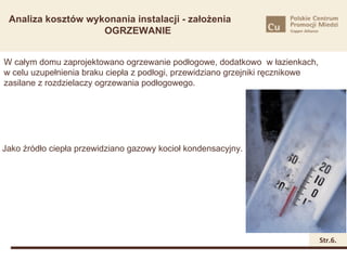 Analiza kosztów wykonania instalacji - założenia
                    OGRZEWANIE


W całym domu zaprojektowano ogrzewanie podłogowe, dodatkowo w łazienkach,
w celu uzupełnienia braku ciepła z podłogi, przewidziano grzejniki ręcznikowe
zasilane z rozdzielaczy ogrzewania podłogowego.




Jako źródło ciepła przewidziano gazowy kocioł kondensacyjny.




                                                                                Str.6.
 