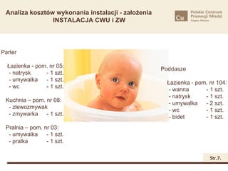Analiza kosztów wykonania instalacji - założenia
                INSTALACJA CWU i ZW




Parter

  Łazienka - pom. nr 05:
                                                    Poddasze
   - natrysk    - 1 szt.
   - umywalka   - 1 szt.
                                                      Łazienka - pom. nr 104:
   - wc         - 1 szt.
                                                       - wanna      - 1 szt.
                                                       - natrysk    - 1 szt.
 Kuchnia – pom. nr 08:
                                                       - umywalka   - 2 szt.
  - zlewozmywak        - 1 szt.
                                                       - wc         - 1 szt.
  - zmywarka - 1 szt.
                                                       - bidet      - 1 szt.
 Pralnia – pom. nr 03:
  - umywalka     - 1 szt.
  - pralka       - 1 szt.

                                                                      Str.7.
 
