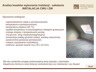 Analiza kosztów wykonania instalacji - założenia
               INSTALACJA CWU i ZW


Ogrzewanie podłogowe:

  - zapotrzebowanie ciepła w pomieszczeniach,
  - temperatura w pomieszczeniach,
  - temperatura zasilania (45 °C),
  - spadek temperatury w poszczególnych obiegach grzewczych,
  - rodzaje stropów z temperaturami poniżej
    (na gruncie, strop międzykondygnacyjny),
  - konstrukcje podłóg (grubość izolacji, warstwy wierzchnie),
  - powierzchnie grzewcze pomieszczeń,
  - miejsce usytuowania rozdzielaczy,
  - średnica i grubość ścianki rury (16 x 2,0 mm).




Dla obu systemów przyjęto porównywalną cenę osprzętu i automatyki.
Zasadnicza różnica w cenie dotyczy cienkościennej rury miedzianej i rury Alupex!
                                                                                   Str.8.
 