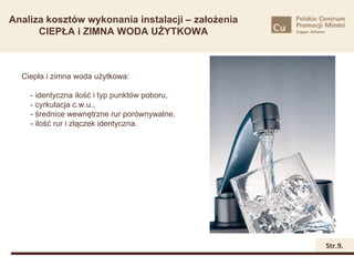 Analiza kosztów wykonania instalacji – założenia
      CIEPŁA i ZIMNA WODA UŻYTKOWA



  Ciepła i zimna woda użytkowa:

    - identyczna ilość i typ punktów poboru,
    - cyrkulacja c.w.u.,
    - średnice wewnętrzne rur porównywalne,
    - ilość rur i złączek identyczna.




                                                   Str.9.
 