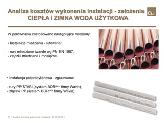 Analiza kosztów wykonania instalacji - założenia
       CIEPŁA i ZIMNA WODA UŻYTKOWA

W porównaniu zastosowano następujące materiały:

• Instalacja miedziana - lutowana:

- rury miedziane twarde wg PN-EN 1057,
- złączki miedziane i mosiężne.




• Instalacja polipropylenowa - zgrzewana:

- rury PP STABI (system BORplus firmy Wavin),
- złączki PP (system BORplus firmy Wavin).




11 | Analiza kosztów wykonania instalacji - 31.05.2012 r.
 