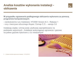 Analiza kosztów wykonania instalacji -
obliczenia

W przypadku ogrzewania podłogowego obliczenia wykonano za pomocą
programów komputerowych:
- cienkościenne rury miedziane: HT2000 Version 8.3 – Release 1
- rury z tworzywa sztucznego Alupex: Comap C.O. – wersja 3.6
Instalację ciepłej i zimnej wody użytkowej zaprojektowano na
podstawie wytycznych: „Instalacje wodociągowe ogrzewcze i gazowe
na paliwo gazowe wykonane z rur miedzianych”




5   | Analiza kosztów wykonania instalacji - 31.05.2012 r.
 