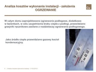 Analiza kosztów wykonania instalacji - założenia
                   OGRZEWANIE


W całym domu zaprojektowano ogrzewanie podłogowe, dodatkowo
w łazienkach, w celu uzupełnienia braku ciepła z podłogi, przewidziano
grzejniki ręcznikowe zasilane z rozdzielaczy ogrzewania podłogowego.




    Jako źródło ciepła przewidziano gazowy kocioł
    kondensacyjny.




6    | Analiza kosztów wykonania instalacji - 31.05.2012 r.
 