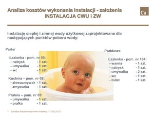 Analiza kosztów wykonania instalacji - założenia
                INSTALACJA CWU i ZW


 Instalację ciepłej i zimnej wody użytkowej zaprojektowano dla
 następujących punktów poboru wody:

Parter                                                         Poddasze
     Łazienka - pom. nr 05:                                     Łazienka - pom.   nr 104:
     - natrysk       - 1 szt.                                   - wanna           - 1 szt.
     - umywalka      - 1 szt.                                   - natrysk         - 1 szt.
     - wc            - 1 szt.                                   - umywalka        - 2 szt.
                                                                - wc              - 1 szt.
 Kuchnia – pom. nr 08:                                          - bidet           - 1 szt.
  - zlewozmywak - 1 szt.
  - zmywarka     - 1 szt.

 Pralnia – pom. nr 03:
  - umywalka      - 1 szt.
  - pralka        - 1 szt.

 7    | Analiza kosztów wykonania instalacji - 31.05.2012 r.
 