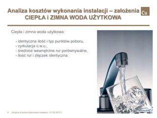 Analiza kosztów wykonania instalacji – założenia
      CIEPŁA i ZIMNA WODA UŻYTKOWA

    Ciepła i zimna woda użytkowa:

        - identyczna ilość i typ punktów poboru,
        - cyrkulacja c.w.u.,
        - średnice wewnętrzne rur porównywalne,
        - ilość rur i złączek identyczna.




9   | Analiza kosztów wykonania instalacji - 31.05.2012 r.
 