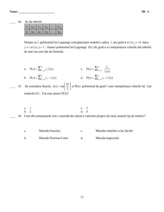 Name: ________________________                                                                                ID: A

 A
____ 46.   Se da tabelul




           Notam cu l i polinomul lui Lagrange corespunzator nodului i adica l i are grad n si l i (x j ) = 0 daca
           j ≠ i si l i (x i ) = 1 . Atunci polinomul lui Lagrange P(x) de grad n ce interpoleaza valorile din tabelul
           de mai sus este dat de formula:



                                                                                      yi
           a.   P(x) =   ∑n

                          i=0
                                y i l i (x)                  c.   P(x) =   ∑n
                                                                            i=0
                                                                                    l i (x)

           b.   P(x) =   ∑n

                          i=0
                                y i − l i (x)                d.   P(x) =   ∑n

                                                                            i=0
                                                                                  y i + l i (x)
                                                Ê πx ˆ
                                                Á ˜
 B
____ 47.   Se considera functia f(x) = sin Á
                                           Á
                                                Á ˜  ˜ si P(x) polinomul de grad 1 care interpoleaza valorile lui f pe
                                                     ˜
                                           Á         ˜
                                           Á    Á 2 ˜
                                                Ë ˜  ¯
           nodurile 0,1 . Cat este atunci P(2)?



           a.   1                                            c.   3
           b.   2                                            d.   4
  C
____ 48. Care din urmatoarele este o metoda de calcul a valorilor proprii ale unui anumit tip de matrici?




           a.            Metoda bisectiei                    c.            Metoda rotatiilor a lui Jacobi

           b.            Metoda Newton-Cotes                 d.            Metoda trapezului




                                                             13
 
