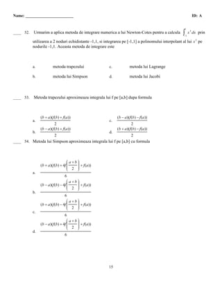 Name: ________________________                                                                                  ID: A


 B
                                                                                                          1
____ 52.   Urmarim a aplica metoda de integrare numerica a lui Newton-Cotes pentru a calcula          ∫−1
                                                                                                              x 3 dx prin

           utilizarea a 2 noduri echidistante -1,1, si integrarea pe [-1,1] a polinomului interpolant al lui x 3 pe
           nodurile -1,1. Aceasta metoda de integrare este



           a.           metoda trapezului                 c.           metoda lui Lagrange

           b.           metoda lui Simpson                d.           metoda lui Jacobi



  B
____ 53.   Metoda trapezului aproximeaza integrala lui f pe [a,b] dupa formula



                (b + a)(f(b) + f(a))                           (b − a)(f(b) − f(a))
           a.                                             c.
                         2                                              2
                (b − a)(f(b) + f(a))                           (b + a)(f(b) − f(a))
           b.                                             d.
                         2                                              2
 D
____ 54. Metoda lui Simpson aproximeaza integrala lui f pe [a,b] cu formula



                                  Êa+bˆ
                                  Á   ˜
                                  Á   ˜
                (b + a)(f(b) + 4f Á
                                  Á
                                  Á
                                  Á
                                      ˜ + f(a))
                                      ˜
                                      ˜
                                  Á 2 ˜
                                  Ë   ˜
                                      ¯
           a.
                                6
                                  Êa+bˆ
                                  Á   ˜
                                  Á   ˜
                (b − a)(f(b) − 4f Á
                                  Á
                                  Á
                                      ˜
                                  Á 2 ˜ + f(a))
                                      ˜
                                      ˜
                                  Á
                                  Ë   ˜
                                      ¯
           b.
                                6
                                  Êa+bˆ
                                  Á   ˜
                                  Á   ˜
                (b + a)(f(b) − 4f Á
                                  Á
                                  Á
                                      ˜
                                  Á 2 ˜ + f(a))
                                      ˜
                                      ˜
                                  Á
                                  Ë   ˜
                                      ¯
           c.
                                6
                                  Êa+bˆ
                                  Á   ˜
                                  Á   ˜
                (b − a)(f(b) + 4f Á
                                  Á
                                  Á
                                      ˜
                                  Á 2 ˜ + f(a))
                                      ˜
                                      ˜
                                  Á
                                  Ë   ˜
                                      ¯
           d.
                                6




                                                         15
 