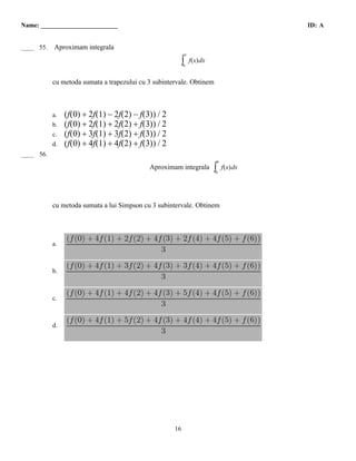 Name: ________________________                                                             ID: A


  B
____ 55.   Aproximam integrala
                                                           3

                                                       ∫  0
                                                               f(x) dx


           cu metoda sumata a trapezului cu 3 subintervale. Obtinem



           a.   (f(0) + 2f(1) − 2f(2) − f(3)) / 2
           b.   (f(0) + 2f(1) + 2f(2) + f(3)) / 2
           c.   (f(0) + 3f(1) + 3f(2) + f(3)) / 2
           d.   (f(0) + 4f(1) + 4f(2) + f(3)) / 2
  A
____ 56.
                                                                             6
                                            Aproximam integrala          ∫
                                                                         0
                                                                                 f(x) dx




           cu metoda sumata a lui Simpson cu 3 subintervale. Obtinem




           a.



           b.



           c.



           d.




                                                     16
 
