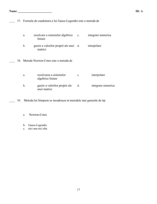Name: ________________________                                                          ID: A

 C
____ 57. Formula de cuadratura a lui Gauss-Legendre este o metoda de




           a.        rezolvare a sistemelor algebrice      c.   integrare numerica
                        liniare

           b.        gasire a valorilor proprii ale unei   d.   interpolare
                        matrici


 D
____ 58. Metoda Newton-Cotes este o metoda de




           a.           rezolvarea a sistemelor            c.      interpolare
                        algebrice liniare

           b.           gasire a valorilor proprii ale     d.      integrare numerica
                        unei matrici


 A
____ 59.   Metoda lui Simpson se incadreaza in metodele mai generale de tip



           a.   Newton-Cotes


           b.   Gauss-Legendre
           c.   nici una nici alta




                                                           17
 