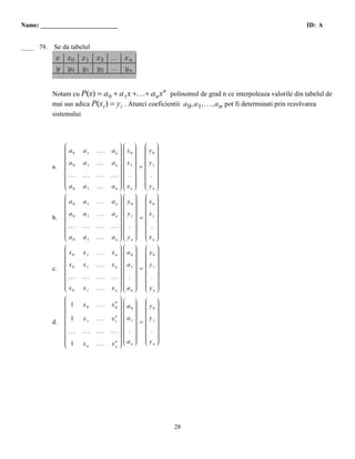 Name: ________________________                                                                            ID: A


  D
____ 79.   Se da tabelul




           Notam cu P(x) = a 0 + a 1x +. . .+ a n x polinomul de grad n ce interpoleaza valorile din tabelul de
                                                         n

           mai sus adica P(x i ) = y i . Atunci coeficientii a 0 , a 1 ,. .., a n pot fi determinati prin rezolvarea
           sistemului



                Ê
                Á                       ˆÊ ˆ Ê ˆ
                                        ˜Á ˜ Á ˜
                Áa
                Á 0     a1    ...   an ˜ Á x0 ˜ Á y0 ˜
                                        ˜Á ˜ Á ˜
                Á
                Á                       ˜Á ˜ Á ˜
                                        ˜Á ˜ Á ˜
                Á
                Á                       ˜Á ˜ Á ˜
                                        ˜Á ˜ Á ˜
                Á
                Áa                      ˜Á ˜ Á ˜
                Á 0
                Á
                Á       a1    ...   an ˜ Á x1 ˜ Á y1 ˜
                                        ˜Á ˜ Á ˜
                                        ˜Á ˜ = Á ˜
                                        ˜Á ˜ Á ˜
           a.   Á
                Á                       ˜Á ˜ Á ˜
                                        ˜Á ˜ Á ˜
                Á
                Á                       ˜Á ˜ Á ˜
                Á ...
                Á
                Á       ...   ...   ... ˜Á . ˜ Á . ˜
                                        ˜Á ˜ Á ˜
                                        ˜Á ˜ Á ˜
                                        ˜Á ˜ Á ˜
                Á
                Á                       ˜Á ˜ Á ˜
                                        ˜Á ˜ Á ˜
                Á
                Áa                      ˜Á ˜ Á ˜
                Á 0
                Ë       a1    ...   an ˜ Á xn ˜ Á yn ˜
                                        ˜Á ˜ Á ˜
                                        ¯Ë ¯ Ë ¯
                Ê
                Á                       ˆÊ ˆ Ê ˆ
                                        ˜Á ˜ Á ˜
                Áa
                Á 0     a1    ...   an ˜ Á y0 ˜ Á x0 ˜
                                        ˜Á ˜ Á ˜
                Á
                Á                       ˜Á ˜ Á ˜
                                        ˜Á ˜ Á ˜
                Á
                Á                       ˜Á ˜ Á ˜
                                        ˜Á ˜ Á ˜
                Á
                Áa                      ˜Á ˜ Á ˜
                Á 0
                Á
                Á       a1    ...   an ˜ Á y1 ˜ Á x1 ˜
                                        ˜Á ˜ Á ˜
                                        ˜Á ˜ = Á ˜
                                        ˜Á ˜ Á ˜
           b.   Á
                Á                       ˜Á ˜ Á ˜
                                        ˜Á ˜ Á ˜
                Á
                Á ...                   ˜Á ˜ Á ˜
                Á
                Á
                Á       ...   ...   ... ˜Á . ˜ Á . ˜
                                        ˜Á ˜ Á ˜
                                        ˜Á ˜ Á ˜
                                        ˜Á ˜ Á ˜
                Á
                Á                       ˜Á ˜ Á ˜
                                        ˜Á ˜ Á ˜
                Á
                Áa                      ˜Á ˜ Á ˜
                Á 0
                Ë       a1    ...   an ˜ Á yn ˜ Á xn ˜
                                        ˜Á ˜ Á ˜
                                        ¯Ë ¯ Ë ¯
                Ê
                Á                       ˆÊ ˆ Ê ˆ
                                        ˜Á ˜ Á ˜
                Áx
                Á 0     x1    ...   xn ˜ Á a0 ˜ Á y0 ˜
                                        ˜Á ˜ Á ˜
                Á
                Á                       ˜Á ˜ Á ˜
                                        ˜Á ˜ Á ˜
                Á
                Á                       ˜Á ˜ Á ˜
                                        ˜Á ˜ Á ˜
                Á
                Áx                      ˜Á ˜ Á ˜
                Á 0
                Á
                Á       x1    ...   xn ˜ Á a1 ˜ Á y1 ˜
                                        ˜Á ˜ Á ˜
                                        ˜Á ˜ = Á ˜
                                        ˜Á ˜ Á ˜
           c.   Á
                Á                       ˜Á ˜ Á ˜
                                        ˜Á ˜ Á ˜
                Á
                Á ...                   ˜Á ˜ Á ˜
                Á
                Á
                Á       ...   ...   ... ˜Á . ˜ Á . ˜
                                        ˜Á ˜ Á ˜
                                        ˜Á ˜ Á ˜
                                        ˜Á ˜ Á ˜
                Á
                Á                       ˜Á ˜ Á ˜
                                        ˜Á ˜ Á ˜
                Á
                Áx                      ˜Á ˜ Á ˜
                Á 0
                Ë       x1    ...   xn ˜ Á an ˜ Á yn ˜
                                        ˜Á ˜ Á ˜
                                        ¯Ë ¯ Ë ¯
                Ê
                Á                       ˆÊ ˆ Ê ˆ
                                        ˜
                Á                       ˜Á ˜ Á ˜
                Á 1
                Á
                Á
                Á       x0    ...   xn ˜ Á a0 ˜ Á y0 ˜
                                        ˜Á ˜ Á ˜
                                      0 ˜Á
                                        ˜Á ˜ Á ˜
                Á
                Á
                Á                       ˜Á ˜ Á ˜
                                        ˜Á ˜ Á ˜
                                        ˜     ˜ Á ˜
                Á                     n ˜Á    ˜ Á ˜
                Á 1
                Á
                Á
                Á       x1    ...   x1 ˜ Á a1 ˜ Á y1 ˜
                                        ˜Á ˜ Á ˜
                                        ˜Á ˜ = Á ˜
                                          Á ˜ Á ˜
                                        ˜Á ˜ Á ˜
           d.   Á
                Á                       ˜Á ˜ Á ˜
                                        ˜Á ˜ Á ˜
                Á
                Á ...                   ˜Á ˜ Á ˜
                Á
                Á
                Á       ...   ...   ... ˜Á . ˜ Á . ˜
                                        ˜Á ˜ Á ˜
                                        ˜Á ˜ Á ˜
                                        ˜Á ˜ Á ˜
                Á
                Á                       ˜Á ˜ Á ˜
                                        ˜Á ˜ Á ˜
                Á                     n ˜Á a ˜
                Á 1
                Á
                Á       xn    ...       ˜Ë ¯ Á ˜
                                    xn ˜ Á n ˜ Á yn ˜
                                        ˜       Ë ¯
                Ë                       ¯




                                                             28
 