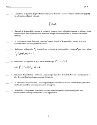 Name: ________________________                                                                        ID: A


  F
____ 16.    Daca f este un polinom de grad 4 atunci metoda lui Newton-Cotes cu 3 noduri echidistante pe [a,b]
           va calcula in mod exact integrala


                                                            b
                                                        ∫a      f(x)dx

  T
____ 17.    Formulele Newton-Cotes sumate se obtin prin impartirea intervalului de integrare in subintervale de
           lungime egala, aplicarea formulelor Newton-Cotes pe fiecare subinterval si sumarea rezultatelor
           obtinute.

  T
____ 18.    In practica se folosesc formulele Newton-Cotes nu formulele Newton-Cotes sumate pentru ca
           acestea ultimele necesita prea multe calcule.

  T
____ 19.    Polinomul lui Legendre P 3 de grad 3 este ortogonal pe polinomul lui Legendre P 4 de grad 4 adica
            1
           ∫−1 P 3 (x)P 4(x)dx = 0

  A
____ 20. Polinoamul lui Legendre de grad 4 este ortogonal pe                      ADEVARAT

                     1
           adica ∫       (x 2 + 1) P 4(x)dx = 0
                 −1

  T
____ 21. In formula de cuadratura a lui Gauss-Legendre(spre deosebire de metoda Newton-Cotes) nodurile se
           aleg depinzand de functia ce urmeaza a fi integrata.

  F
____ 22.    In formula de cuadratura a lui Gauss-Legendre(spre deosebire de metoda Newton-Cotes) ponderile
           se aleg depinzand de functia ce urmeaza a fi integrata.

  T
____ 23.   Metoda lui Euler produce intotdeauna o solutie aproximativa care pe masura ce pasul h se
           micsoreaza va converge catre solutia exacta a problemei.




                                                        3
 