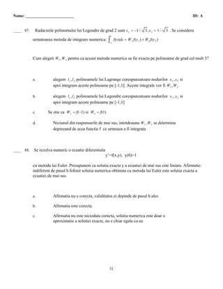 Name: ________________________                                                                               ID: A


 B
____ 87.    Radacinile polinomului lui Legendre de grad 2 sunt x 1 = −1 /       3,x 2 = 1 /   3 . Se considera
                                                           1
           urmatoarea metoda de integrare numerica: ∫ f(x)dx = W 1 f(x 1 ) + W 2 f(x 2 )
                                                           −1




           Cum alegeti W 1 ,W 2 pentru ca aceast metoda numerica sa fie exacta pe polinoame de grad cel mult 3?



           a.          alegem l 1 ,l 2 polinoamele lui Lagrange corespunzatoare nodurilor x 1 ,x 2 si
                       apoi integram aceste polinoame pe [-1,1]. Aceste integrale vor fi W 1 ,W 2 .

           b.          alegem l 1 ,l 2 polinoamele lui Legendre corespunzatoare nodurilor x 1 ,x 2 si
                       apoi integram aceste polinoame pe [-1,1]

           c.       Se stie ca W 1 = f(−1) si W 2 = f(1)

           d.          Niciunul din raspunsurile de mai sus, intotdeauna W 1 ,W 2 se determina
                       depinzand de acea functie f ce urmeaza a fi integrata



 C
____ 88.   Se rezolva numeric o ecuatie diferentiala
                                                       y’=f(x,y), y(0)=1

           cu metoda lui Euler. Presupunem ca solutia exacta y a ecuatiei de mai sus este liniara. Afirmatie:
           indiferent de pasul h folosit solutia numerica obtinuta cu metoda lui Euler este solutia exacta a
           ecuatiei de mai sus.



           a.          Afirmatia nu e corecta, validitatea ei depinde de pasul h ales

           b.          Afirmatia este corecta.

           c.          Afirmatia nu este niciodata corecta, solutia numerica este doar o
                       aproximatie a solutiei exacte, nu e chiar egala cu ea




                                                           31
 