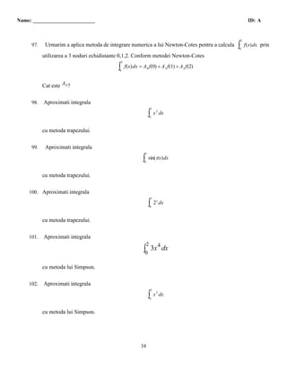 Name: ________________________                                                                               ID: A


                                                                                                        2
    0    97.    Urmarim a aplica metoda de integrare numerica a lui Newton-Cotes pentru a calcula   ∫
                                                                                                    0
                                                                                                            f(x) dx prin

               utilizarea a 3 noduri echidistante 0,1,2. Conform metodei Newton-Cotes
                                                   2
                                               ∫0
                                                       f(x) dx = A 0 f(0) + A 1 f(1) + A 2 f(2)


               Cat este A 0 ?


    0,50 98. Aproximati integrala
                                                                             1

                                                                         ∫0
                                                                                 x 2 dx


               cu metoda trapezului.

    0    99.    Aproximati integrala
                                                                     1

                                                                 ∫0
                                                                         sin(π x) dx


               cu metoda trapezului.

1       100. Aproximati integrala
                                                                             1

                                                                         ∫0
                                                                                 2 x dx


               cu metoda trapezului.

3       101.   Aproximati integrala
                                                                      2
                                                                      4
                                                                 ∫0 3x dx

               cu metoda lui Simpson.


1       102.   Aproximati integrala
                                                                             2

                                                                         ∫0
                                                                                 x 3 dx


               cu metoda lui Simpson.




                                                                34
 