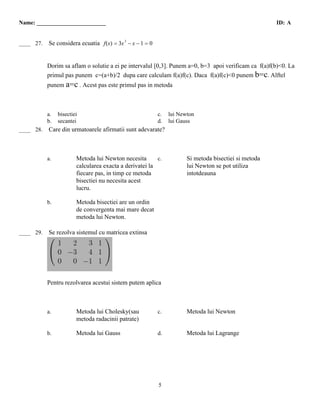 Name: ________________________                                                                        ID: A


  A
____ 27.   Se considera ecuatia f(x) = 3x 3 − x − 1 = 0


           Dorim sa aflam o solutie a ei pe intervalul [0,3]. Punem a=0, b=3 apoi verificam ca f(a)f(b)<0. La
           primul pas punem c=(a+b)/2 dupa care calculam f(a)f(c). Daca f(a)f(c)<0 punem b=c. Alftel
           punem a=c . Acest pas este primul pas in metoda



           a.   bisectiei                                 c.   lui Newton
           b.   secantei                                  d.   lui Gauss
  A
____ 28.   Care din urmatoarele afirmatii sunt adevarate?



           a.           Metoda lui Newton necesita       c.           Si metoda bisectiei si metoda
                        calcularea exacta a derivatei la              lui Newton se pot utiliza
                        fiecare pas, in timp ce metoda                intotdeauna
                        bisectiei nu necesita acest
                        lucru.

           b.           Metoda bisectiei are un ordin
                        de convergenta mai mare decat
                        metoda lui Newton.
 B
____ 29.   Se rezolva sistemul cu matricea extinsa




           Pentru rezolvarea acestui sistem putem aplica



           a.           Metoda lui Cholesky(sau           c.          Metoda lui Newton
                        metoda radacinii patrate)

           b.           Metoda lui Gauss                  d.          Metoda lui Lagrange




                                                          5
 