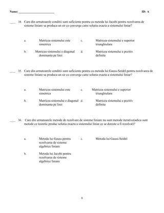 Name: ________________________                                                                       ID: A

  B
____ 34. Care din urmatoarele conditii sunt suficiente pentru ca metoda lui Jacobi pentru rezolvarea de
           sisteme liniare sa produca un sir ce converge catre solutia exacta a sistemului liniar?



           a.          Matricea sistemului este         c.          Matricea sistemului e superior
                       simetrica                                    triunghiulara

           b.      Matricea sistemului e diagonal       d.          Matricea sistemului e pozitiv
                     dominanta pe linii                             definita



  B
____ 35. Care din urmatoarele conditii sunt suficiente pentru ca metoda lui Gauss-Seidel pentru rezolvarea de
           sisteme liniare sa produca un sir ce converge catre solutia exacta a sistemului liniar?



           a.          Matricea sistemului este         c.       Matricea sistemului e superior
                       simetrica                                   triunghiulara

           b.          Matricea sistemului e diagonal d.            Matricea sistemului e pozitiv
                       dominanta pe linii                           definita



 A
____ 36.   Care din urmatoarele metode de rezolvare de sisteme liniare nu sunt metode iterative(adica sunt
           metode ce teoretic produc solutia exacta a sistemului liniar ce se doreste a fi rezolvat)?



           a.          Metoda lui Gauss pentru          c.          Metoda lui Gauss-Seidel
                       rezolvarea de sisteme
                       algebrice liniare

           b.          Metoda lui Jacobi pentru
                       rezolvarea de sisteme
                       algebrice liniare




                                                         8
 