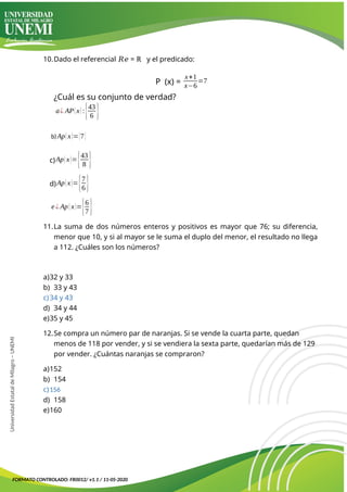 10.Dado el referencial 𝑅𝑒 = ℝ y el predicado:
P (x) =
x+1
x−6
=7
¿Cuál es su conjunto de verdad?
a¿ AP(x):{43
6 }
b)Ap(x)={7}
c)Ap(x)={43
8 }
d)Ap(x)={7
6 }
e ¿ Ap(x)={6
7 }
11.La suma de dos números enteros y positivos es mayor que 76; su diferencia,
menor que 10, y si al mayor se le suma el duplo del menor, el resultado no llega
a 112. ¿Cuáles son los números?
a)32 y 33
b) 33 y 43
c)34 y 43
d) 34 y 44
e)35 y 45
12.Se compra un número par de naranjas. Si se vende la cuarta parte, quedan
menos de 118 por vender, y si se vendiera la sexta parte, quedarían más de 129
por vender. ¿Cuántas naranjas se compraron?
a)152
b) 154
c)156
d) 158
e)160
FORMATO CONTROLADO: FR0012/ v1.1 / 11-05-2020
Universidad
Estatal
de
Milagro
–
UNEMI
 