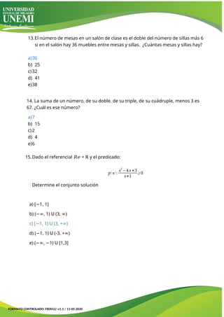 13.El número de mesas en un salón de clase es el doble del número de sillas más 6
si en el salón hay 36 muebles entre mesas y sillas. ¿Cuántas mesas y sillas hay?
a)36
b) 25
c)32
d) 41
e)38
14. La suma de un número, de su doble, de su triple, de su cuádruple, menos 3 es
67. ¿Cuál es ese número?
a)7
b) 15
c)2
d) 4
e)6
15.Dado el referencial 𝑅𝑒 = ℝ y el predicado:
p(x):
x2
−4 x+3
x+1
≥0
Determine el conjunto solución
a) [ 1, 1]
−
b) ( , 1)
−∞ 𝖴 (3, )
∞
c) [ 1, 1)
− 𝖴 (3, + )
∞
d) ( 1, 1)
− 𝖴 (-3, + )
∞
e) ( , 1)
−∞ − 𝖴 [1,3]
FORMATO CONTROLADO: FR0012/ v1.1 / 11-05-2020
 