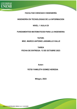 FACULTAD CIENCIAS E INGENIERÍA
INGENIERÍA EN TECNOLOGIAS DE LA INFORMACION
NIVEL: 1 AULA C8
FUNDAMENTOS MATEMATICOS PARA LA INGENIERIA
TUTOR:
MSC. MARCO ANTONIO JARAMILLO VALLE
TAREA
FECHA DE ENTREGA: 13 DE OCTUBRE 2023
Autor:
YETSI YAMILETH GOMEZ HEREDIA
Milagro, 2023
FORMATO CONTROLADO: FR0012/ v1.1 / 11-05-2020
 