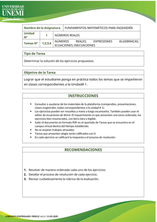 Nombre de la Asignatura FUNDAMENTOS MATEMÁTICOS PARA INGENIERÍA
Unidad
N°
1 NÚMEROS REALES
Temas N° 1;2;3;4
NÚMEROS REALES; EXPRESIONES ALGEBRAICAS;
ECUACIONES; INECUACIONES
Tipo de Tarea
Determinar la solución de los ejercicios propuestos.
Objetivo de la Tarea
Lograr que el estudiante ponga en práctica todos los temas que se impartieron
en clases correspondientes a la Unidad# 1.
INSTRUCCIONES
 Consultar o ayudarse de los materiales de la plataforma (compendios, presentaciones,
clases magistrales, todos correspondientes a la unidad # 1).
 Los ejercicios pueden ser resueltos a mano y luego escanearlos. También pueden usar el
editor de ecuaciones de Word. El requerimiento es que presenten una tarea ordenada, los
ejercicios bien enumerados, con letra clara y legible.
 Subir el documento en formato PDF en el apartado de Tareas que se encuentra en el
campus virtual dentro del tiempo establecido.
 No se aceptan trabajos atrasados.
 Tareas que presenten plagio serán calificados con 0.
 En cada ejercicio se calificará la respuesta y el proceso de resolución.
RECOMENDACIONES
1. Resolver de manera ordenada cada uno de los ejercicios.
2. Detallar el proceso de resolución de cada ejercicio.
3. Revisar cuidadosamente la rúbrica de la evaluación.
FORMATO CONTROLADO: FR0012/ v1.1 / 11-05-2020
 