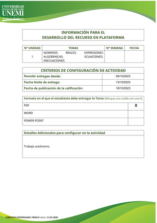 INFORMACIÓN PARA EL
DESARROLLO DEL RECURSO EN PLATAFORMA
N° UNIDAD TEMAS N° SEMANA FECHA
1
NÚMEROS REALES; EXPRESIONES
ALGEBRAICAS; ECUACIONES;
INECUACIONES
CRITERIOS DE CONFIGURACIÓN DE ACTIVIDAD
Permitir entregas desde: 09/10/2023
Fecha límite de entrega: 13/10/2023
Fecha de publicación de la calificación: 18/10/2023
Formato en el que el estudiante debe entregar la Tarea (Marque una casilla con una X)
PDF X
WORD
POWER POINT
Detalles Adicionales para configurar en la actividad
Trabajo autónomo.
FORMATO CONTROLADO: FR0012/ v1.1 / 11-05-2020
 