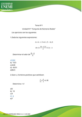 Tarea Nᐤ1
Unidad Nᐤ1 “Conjunto de Números Reales”
Los ejercicios son los siguientes
1.Dada las siguientes expresiones:
A=(6−1.3)+6(1.3)−16,6
B=5+
10−2(3)
2
+5(6)−3
Determinar el valor de
B−A
A
a)19/2
b) 16/3
c)43/8
d) 43/51
e)86/3
2.Sean c, d enteros positivos que satisfacen
c
11
+
d
3
=0.96
Determine c+d
a)6
b) 10
c)9
d) 8
e)7
FORMATO CONTROLADO: FR0012/ v1.1 / 11-05-2020
 