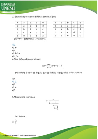 3. Sean las operaciones binarias definidas por:
* a b c d
a a b c d
b b d a c
c c a d b
d d c b a
θ a b c d
a a a a a
b a b c d
c a c d b
d a d b c
Si y=b∗c , determinar (c∗y)θ(b∗a)
a)C
b) b
c)a
d) b * a
e)c * a
4.Si se definen los operadores:
aφb=
a+b
a−b
;a∗b=a
−1
+b
−1
Determine el valor de 𝑚 para que se cumpla lo siguiente: (5φ1)∗(4φm)=1
a)1
b) 2
c)3
d) 4
e)5
5.Al reducir la expresión:
1+
1
1−
1
1+
1
1−
1
3
Se obtiene:
a)
3
5
FORMATO CONTROLADO: FR0012/ v1.1 / 11-05-2020
 