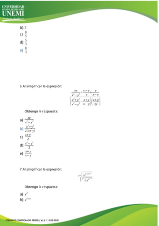 b) 2
c)
8
5
d)
5
3
e)
8
3
6.Al simplificar la expresión:
xy
x2
−y2
÷
x−y
y
+
y
x−y
(x2
+ y2
x2
−y2
−
x+ y
x− y )(x+ y
xy )
Obtengo la respuesta:
a)
xy
x
2
−y
2
b)
x2
+ y2
2(x+ y)
c)
x+ y
2
d)
x
2
−y
2
2
e)
x+ y
x−y
7.Al simplificar la expresión:
nn+m
√xn
n
+n
n+m
n
n−m
√xn2n−m
Obtengo la respuesta:
a) x
n
n
b) x
n
n
+m
FORMATO CONTROLADO: FR0012/ v1.1 / 11-05-2020
 